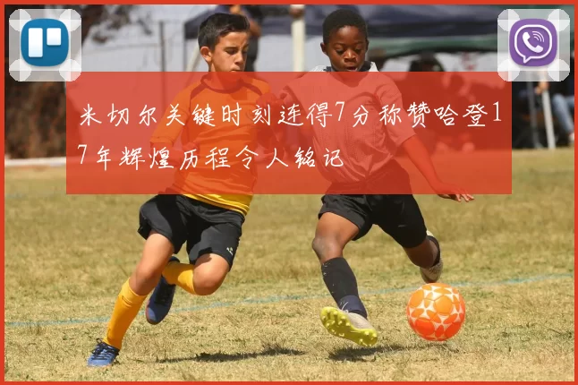 米切尔关键时刻连得7分称赞哈登17年辉煌历程令人铭记