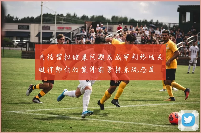 内格雷拉健康问题或成审判终结关键律师们对案件前景持乐观态度