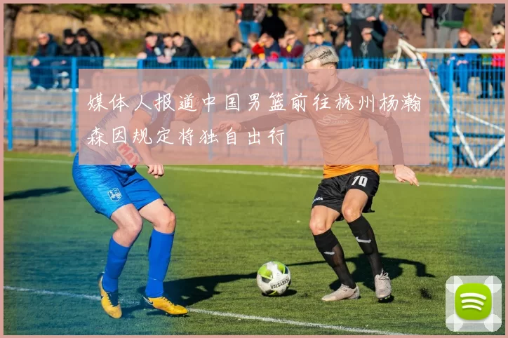 媒体人报道中国男篮前往杭州杨瀚森因规定将独自出行