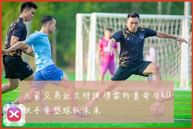 火箭交易杜兰特换穆雷约基奇与KD联手重塑球队未来