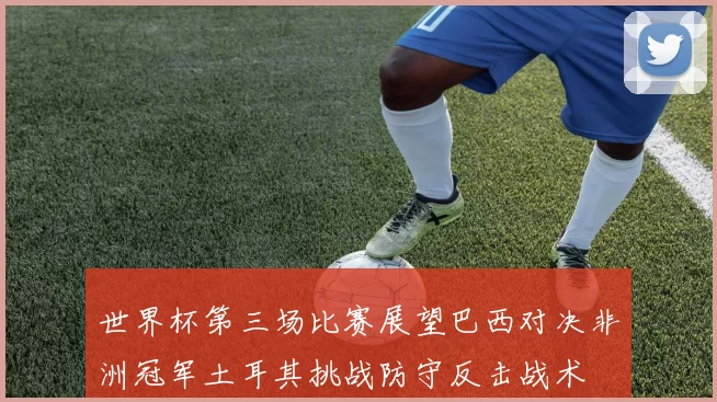 世界杯第三场比赛展望巴西对决非洲冠军土耳其挑战防守反击战术