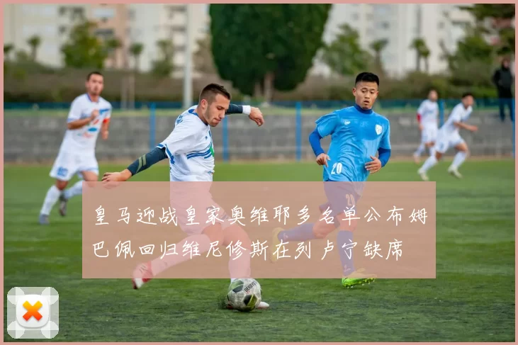 皇马迎战皇家奥维耶多名单公布姆巴佩回归维尼修斯在列卢宁缺席