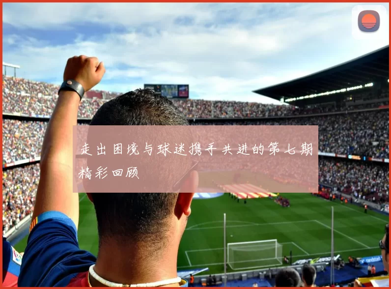 走出困境与球迷携手共进的第七期精彩回顾