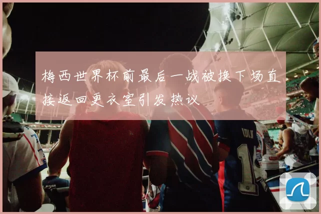梅西世界杯前最后一战被换下场直接返回更衣室引发热议