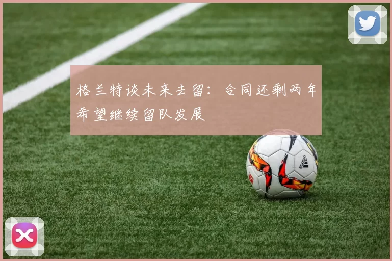 格兰特谈未来去留：合同还剩两年希望继续留队发展