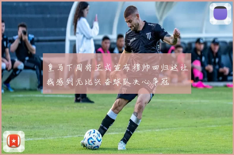 皇马下周将正式宣布穆帅回归这让我感到无比兴奋球队决心争冠