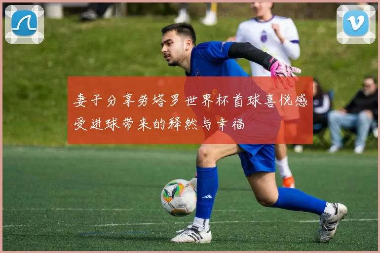 妻子分享劳塔罗世界杯首球喜悦感受进球带来的释然与幸福