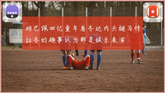 姆巴佩回忆童年看齐达内头槌马特拉齐的趣事认为那是娱乐表演
